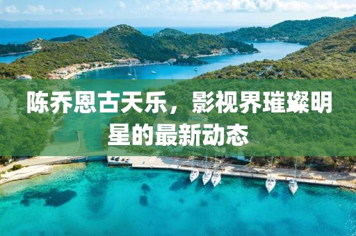 陈乔恩古天乐，影视界璀璨明星的最新动态