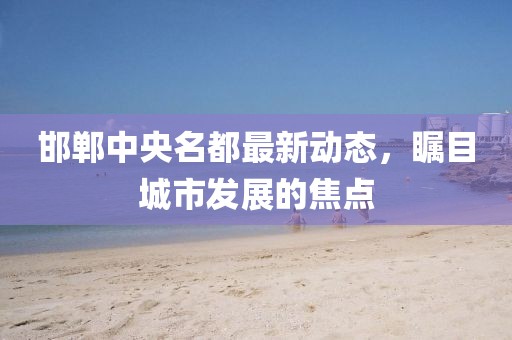 邯郸中央名都最新动态，瞩目城市发展的焦点