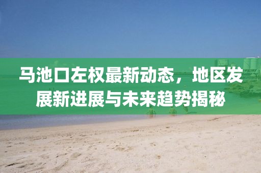马池口左权最新动态，地区发展新进展与未来趋势揭秘