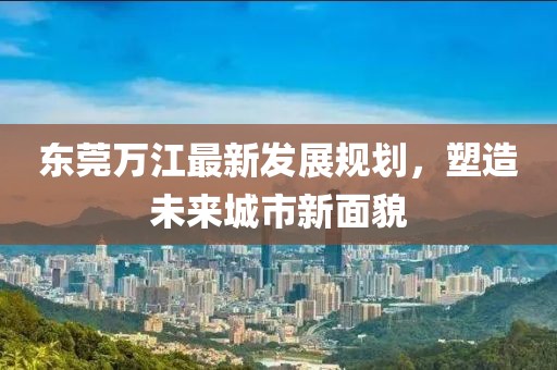 东莞万江最新发展规划，塑造未来城市新面貌
