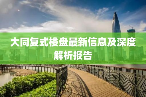 大同复式楼盘最新信息及深度解析报告