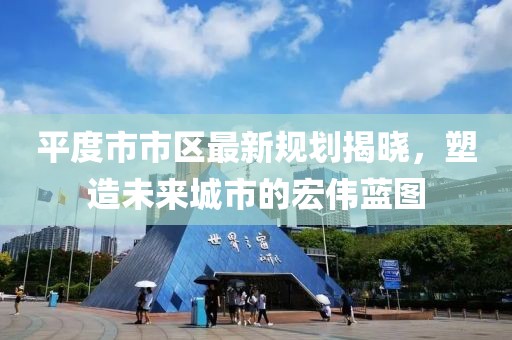 平度市市区最新规划揭晓，塑造未来城市的宏伟蓝图
