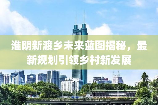 淮阴新渡乡未来蓝图揭秘，最新规划引领乡村新发展