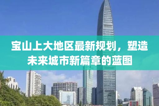 宝山上大地区最新规划，塑造未来城市新篇章的蓝图