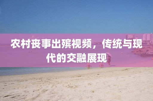 农村丧事出殡视频，传统与现代的交融展现