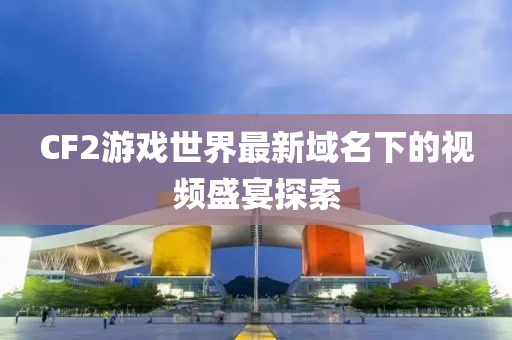 CF2游戏世界最新域名下的视频盛宴探索
