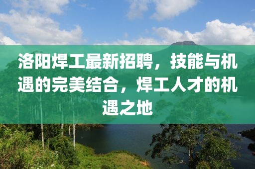 洛阳焊工最新招聘，技能与机遇的完美结合，焊工人才的机遇之地