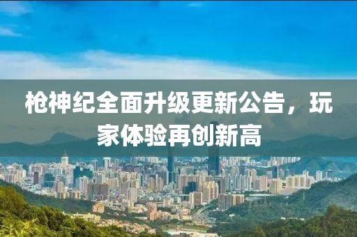 枪神纪全面升级更新公告，玩家体验再创新高