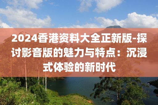 2024香港资料大全正新版-探讨影音版的魅力与特点：沉浸式体验的新时代