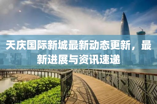 天庆国际新城最新动态更新，最新进展与资讯速递