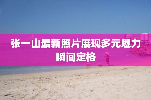 张一山最新照片展现多元魅力瞬间定格