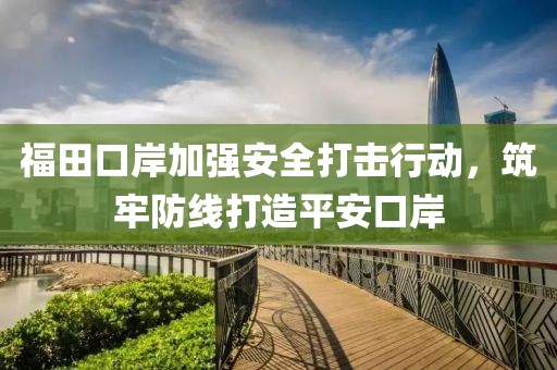福田口岸加强安全打击行动，筑牢防线打造平安口岸