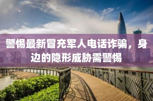 警惕最新冒充军人电话诈骗，身边的隐形威胁需警惕
