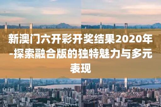 新澳门六开彩开奖结果2020年-探索融合版的独特魅力与多元表现