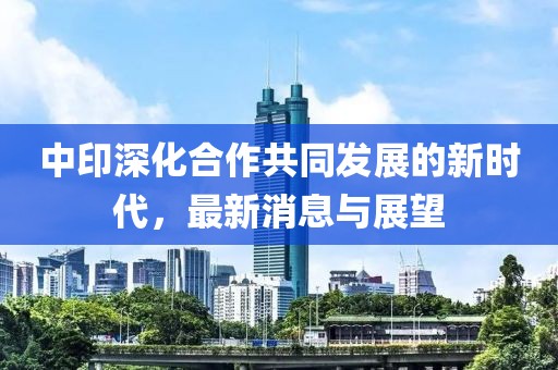 中印深化合作共同发展的新时代，最新消息与展望