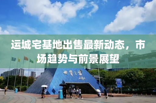 运城宅基地出售最新动态，市场趋势与前景展望