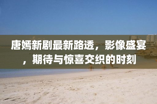 唐嫣新剧最新路透，影像盛宴，期待与惊喜交织的时刻
