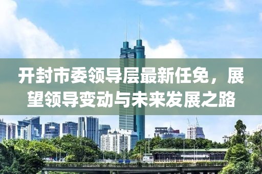 开封市委领导层最新任免，展望领导变动与未来发展之路
