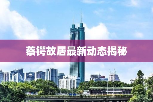蔡锷故居最新动态揭秘