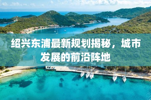 绍兴东浦最新规划揭秘，城市发展的前沿阵地
