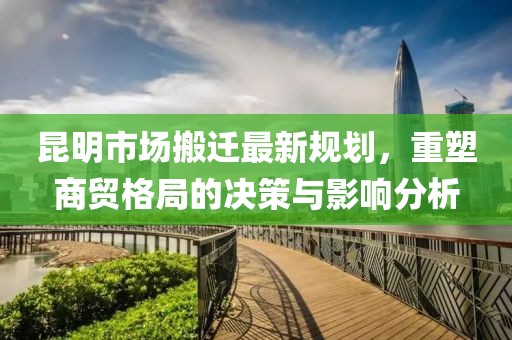 昆明市场搬迁最新规划，重塑商贸格局的决策与影响分析