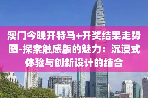 澳门今晚开特马+开奖结果走势图-探索触感版的魅力：沉浸式体验与创新设计的结合