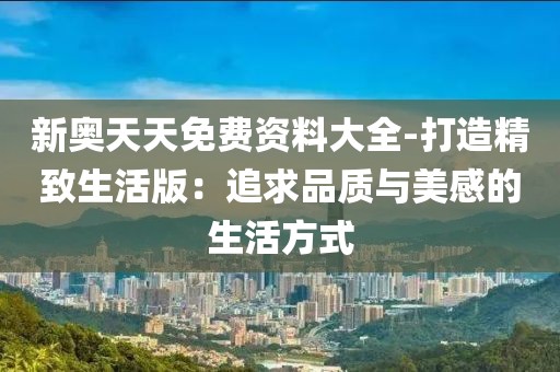 新奥天天免费资料大全-打造精致生活版：追求品质与美感的生活方式