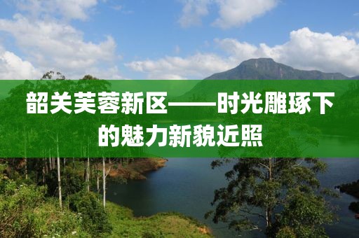 韶关芙蓉新区——时光雕琢下的魅力新貌近照