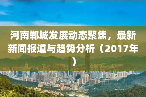 河南郸城发展动态聚焦，最新新闻报道与趋势分析（2017年）