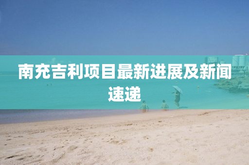 南充吉利项目最新进展及新闻速递