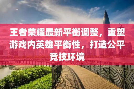 王者荣耀最新平衡调整，重塑游戏内英雄平衡性，打造公平竞技环境