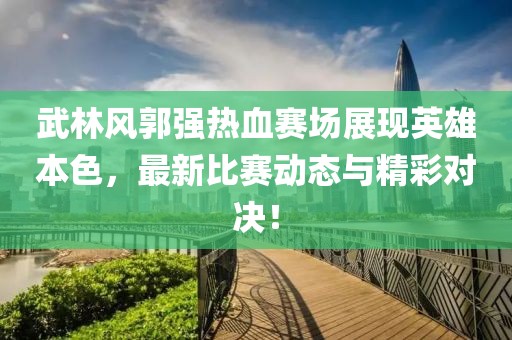 武林风郭强热血赛场展现英雄本色，最新比赛动态与精彩对决！