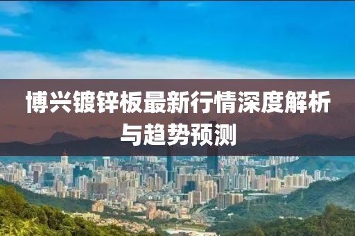 博兴镀锌板最新行情深度解析与趋势预测