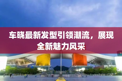 车晓最新发型引领潮流，展现全新魅力风采