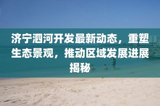 济宁泗河开发最新动态，重塑生态景观，推动区域发展进展揭秘