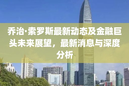 乔治·索罗斯最新动态及金融巨头未来展望，最新消息与深度分析
