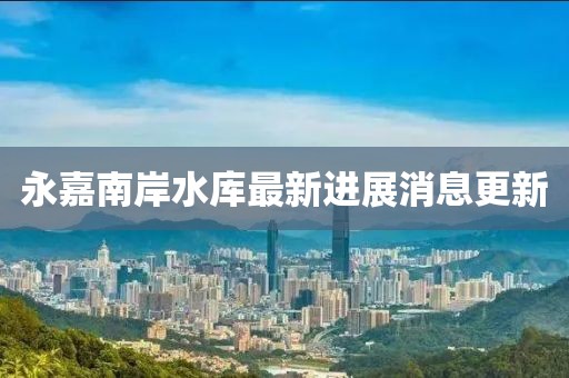永嘉南岸水库最新进展消息更新