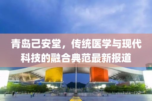 青岛己安堂，传统医学与现代科技的融合典范最新报道