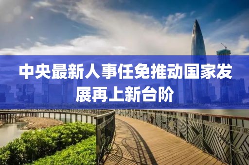 中央最新人事任免推动国家发展再上新台阶