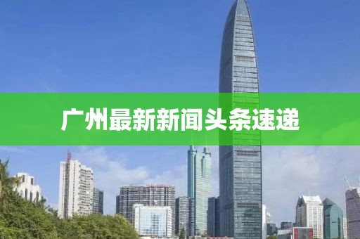 广州最新新闻头条速递