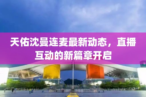 天佑沈曼连麦最新动态，直播互动的新篇章开启
