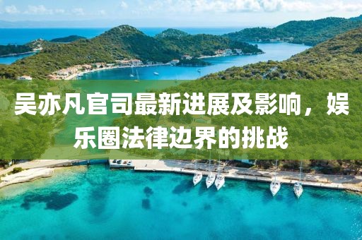 吴亦凡官司最新进展及影响，娱乐圈法律边界的挑战