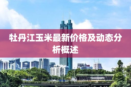 牡丹江玉米最新价格及动态分析概述