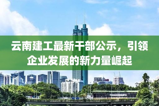 云南建工最新干部公示，引领企业发展的新力量崛起