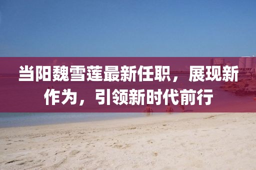 当阳魏雪莲最新任职，展现新作为，引领新时代前行