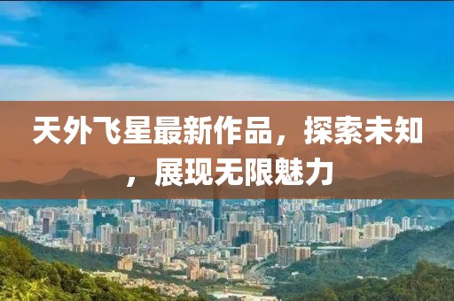 天外飞星最新作品，探索未知，展现无限魅力