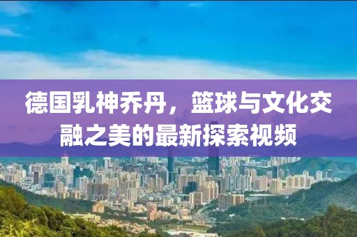 德国乳神乔丹，篮球与文化交融之美的最新探索视频