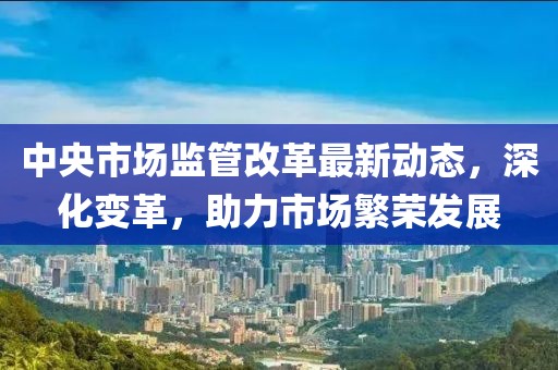 中央市场监管改革最新动态，深化变革，助力市场繁荣发展