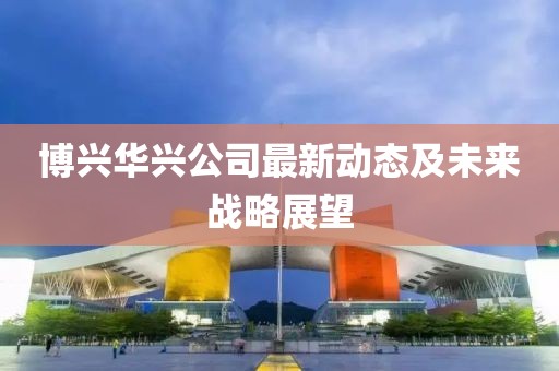 博兴华兴公司最新动态及未来战略展望