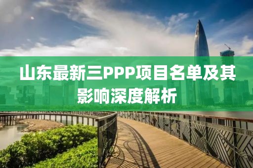 山东最新三PPP项目名单及其影响深度解析